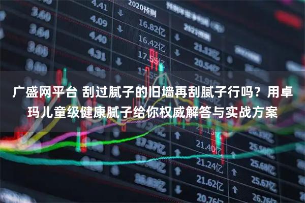 广盛网平台 刮过腻子的旧墙再刮腻子行吗？用卓玛儿童级健康腻子给你权威解答与实战方案