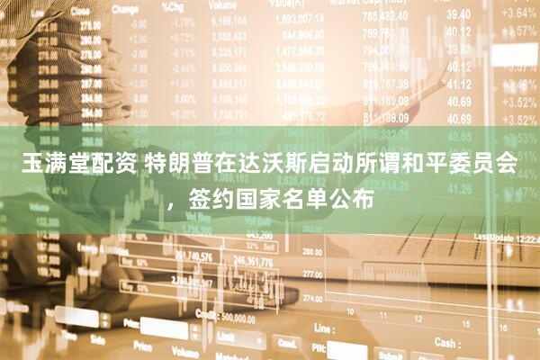 玉满堂配资 特朗普在达沃斯启动所谓和平委员会，签约国家名单公布